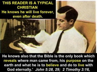 12
THIS READER IS A TYPICAL
CHRISTIAN
He knows he will live forever,
even after death.
He knows also that the Bible is the only book which
reveals where man came from, his purpose on the
earth and what he is to believe and do to live with
God eternally.' John 5:28, 29; 2 Timothy 3:16,
 