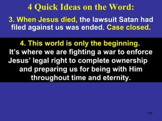 120
3. When Jesus died, the lawsuit Satan had
filed against us was ended. Case closed.
4. This world is only the beginning.
It’s where we are fighting a war to enforce
Jesus’ legal right to complete ownership
and preparing us for being with Him
throughout time and eternity.
4 Quick Ideas on the Word:
 