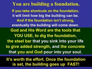 123
If you take shortcuts on the foundation,
it will limit how big the building can be.
And if the foundation isn’t strong,
eventually the building will come down.
God and His Word are the tools that
YOU USE, to dig the foundation,
the steel bar that you sink into your life
to give added strength, and the concrete
that you and God pour into your soul.
It’s worth the effort. Once the foundation
is set, the building goes up FAST!
You are building a foundation.
 