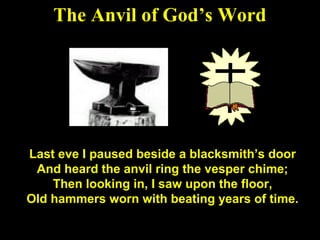 129
The Anvil of God’s Word
Last eve I paused beside a blacksmith’s door
And heard the anvil ring the vesper chime;
Then looking in, I saw upon the floor,
Old hammers worn with beating years of time.
 