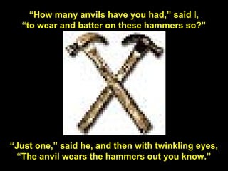 130
“How many anvils have you had,” said I,
“to wear and batter on these hammers so?”
“Just one,” said he, and then with twinkling eyes,
“The anvil wears the hammers out you know.”
 