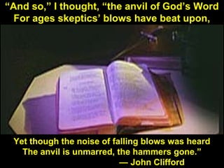 131
“And so,” I thought, “the anvil of God’s Word
For ages skeptics’ blows have beat upon,
Yet though the noise of falling blows was heard
The anvil is unmarred, the hammers gone.”
— John Clifford
 