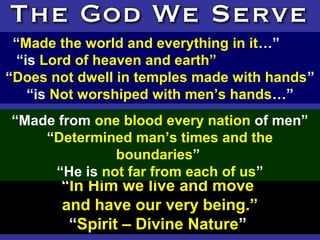 134
“Made the world and everything in it…”
“is Lord of heaven and earth”
“Does not dwell in temples made with hands”
“is Not worshiped with men’s hands…”
“In Him we live and move
and have our very being.”
“Spirit – Divine Nature”
“Made from one blood every nation of men”
“Determined man’s times and the
boundaries”
“He is not far from each of us”
 