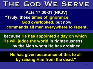 135
Acts 17:30-31 (NKJV)Acts 17:30-31 (NKJV)
““Truly, theseTruly, these times of ignorancetimes of ignorance
God overlooked,God overlooked, but nowbut now
commands all men everywhere to repentcommands all men everywhere to repent,,
He has given assurance of this to all
by raising Him from the dead."
becausebecause He has appointed a day on whichHe has appointed a day on which
He will judge the worldHe will judge the world in righteousnessin righteousness
by the Man whom He has ordainedby the Man whom He has ordained
 
