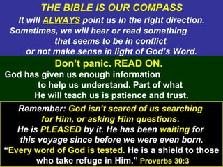 14
THE BIBLE IS OUR COMPASS
It will ALWAYS point us in the right direction.
Sometimes, we will hear or read something
that seems to be in conflict
or not make sense in light of God’s Word.
Don’t panic. READ ON.
God has given us enough information
to help us understand. Part of what
He will teach us is patience and trust.
Remember: God isn’t scared of us searching
for Him, or asking Him questions.
He is PLEASED by it. He has been waiting for
this voyage since before we were even born.
“Every word of God is tested. He is a shield to those
who take refuge in Him.” Proverbs 30:3
 