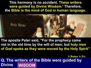 16
This harmony is no accident. These writers
were guided by Divine Wisdom.' Therefore,
the Bible is the mind of God in human language.
The apostle Peter said, "For the prophecy came
not in the old time by the will of men; but holy men
of God spoke as they were moved by the Holy Spirit”
2 Peter 1:21;.
Q. The writers of the Bible were guided by
Divine WISDOM
 