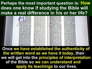 17
Perhaps the most important question is: How
does one know if studying the Bible will
make a real difference in his or her life?
Once we have established the authenticity of
the written word as we have it today, then
we will get into the principles of interpretation
of the Bible so we can understand and
apply its teachings to our lives.
 