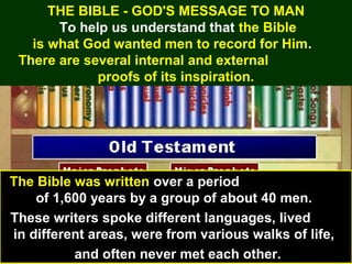 19
THE BIBLE - GOD'S MESSAGE TO MAN
To help us understand that the Bible
is what God wanted men to record for Him.
There are several internal and external
proofs of its inspiration.
The Bible was written over a period
of 1,600 years by a group of about 40 men.
These writers spoke different languages, lived
in different areas, were from various walks of life,
and often never met each other.
 