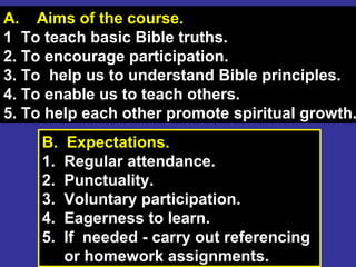 2
A. Aims of the course.
1 To teach basic Bible truths.
2. To encourage participation.
3. To help us to understand Bible principles.
4. To enable us to teach others.
5. To help each other promote spiritual growth.
B. Expectations.
1. Regular attendance.
2. Punctuality.
3. Voluntary participation.
4. Eagerness to learn.
5. If needed - carry out referencing
or homework assignments.
 