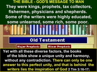 20
THE BIBLE - GOD'S MESSAGE TO MAN
They were kings, prophets, tax collectors,
fishermen, physicians and shepherds.
Some of the writers were highly educated,
some unlearned, some rich, some poor.
Yet with all these diverse factors, the books
of the bible show a unique unity and harmony,
without any contradiction. There can only be one
answer to this perfect unity, and that is behind the
writers lies the inspiration of God 2 Tim 3:16-17;
 