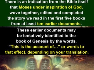23
There is an indication from the Bible itself
that Moses under inspiration of God,
wove together, edited and completed
the story we read in the first five books
from at least ten earlier documents.
These earlier documents may
be tentatively identified in the
book of Genesis by the words,
“This is the account of…” or words to
that effect, depending on your translation.
 