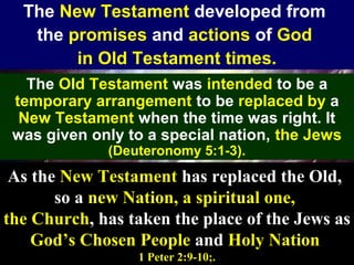 27
The New Testament developed from
the promises and actions of God
in Old Testament times.
The Old Testament was intended to be a
temporary arrangement to be replaced by a
New Testament when the time was right. It
was given only to a special nation, the Jews
(Deuteronomy 5:1-3).
As the New Testament has replaced the Old,
so a new Nation, a spiritual one,
the Church, has taken the place of the Jews as
God’s Chosen People and Holy Nation
1 Peter 2:9-10;.
 