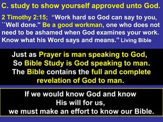 3
Just as Prayer is man speaking to God,
So Bible Study is God speaking to man.
The Bible contains the full and complete
revelation of God to man.
2 Timothy 2:15; “Work hard so God can say to you,
``Well done.'' Be a good workman, one who does not
need to be ashamed when God examines your work.
Know what his Word says and means.” Living Bible
C. study to show yourself approved unto God.
If we would know God and know
His will for us,
we must make an effort to know our Bible.
 