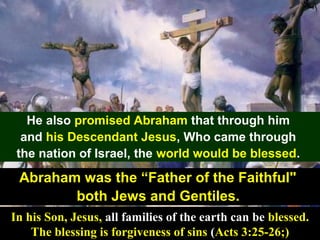 35
He also promised Abraham that through him
and his Descendant Jesus, Who came through
the nation of Israel, the world would be blessed.
Abraham was the “Father of the Faithful"
both Jews and Gentiles.
In his Son, Jesus, all families of the earth can be blessed.
The blessing is forgiveness of sins (Acts 3:25-26;)
 