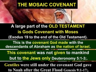 37
THE MOSAIC COVENANT
A large part of the OLD TESTAMENT
is Gods Covenant with Moses
(Exodus 19 to the end of the Old Testament).
This is the covenant God made with the
descendants of Abraham as the nation of Israel.
This covenant was not given to mankind
but to the Jews only Deuteronomy 5:1-3;.
Gentiles were still under the covenant God gave
to Noah after the Great Flood Genesis 9:1-17;.
 