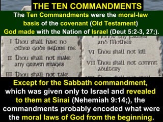 38
THE TEN COMMANDMENTS
The Ten Commandments were the moral-law
basis of the covenant (Old Testament)
God made with the Nation of Israel (Deut 5:2-3, 27;).
Except for the Sabbath commandment,
which was given only to Israel and revealed
to them at Sinai (Nehemiah 9:14;), the
commandments probably encoded what were
the moral laws of God from the beginning.
 