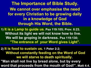 4
We cannot over emphasise the need
for every Christian to be growing daily
in a knowledge of God
through His Word, the Bible.
The Importance of Bible Study.
1) It is a Lamp to guide us. Psa 119:105; Prov. 6:23.
Without its light we will not know how to live.
We will be groping in darkness. Psa 119:130;
"The entrance of your Word gives Light".
2) It is food to sustain us. 1 Peter 2:2;
Without constantly feeding on the Word of God
we will starve to death spiritually.
"Man shall not live by bread alone, but by every
word that proceeds from the mouth of God!”. Matt 4:4.
 