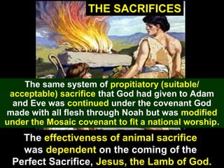 40
THE SACRIFICES
The same system of propitiatory (suitable/
acceptable) sacrifice that God had given to Adam
and Eve was continued under the covenant God
made with all flesh through Noah but was modified
under the Mosaic covenant to fit a national worship.
The effectiveness of animal sacrifice
was dependent on the coming of the
Perfect Sacrifice, Jesus, the Lamb of God.
 