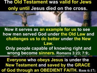 44
The Old Testament was valid for Jews
only until Jesus died on the cross.
Now it serves as an example for us to see
how men served God under the Old Law and
challenges us to do better under the New
Law.
Only people capable of knowing right and
wrong become sinners. Romans 3:23; 7:9;.
Everyone who obeys Jesus is under the
New Testament and saved by the GRACE
of God through an OBEDIENT FAITH. Rom 6:17;
 
