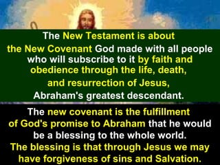 46
The New Testament is about
the New Covenant God made with all people
who will subscribe to it by faith and
obedience through the life, death,
and resurrection of Jesus,
Abraham's greatest descendant.
The new covenant is the fulfillment
of God's promise to Abraham that he would
be a blessing to the whole world.
The blessing is that through Jesus we may
have forgiveness of sins and Salvation.
 