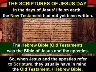 47
THE SCRIPTURES OF JESUS DAY
In the days of Jesus’ life on earth,
the New Testament had not yet been written.
The Hebrew Bible (Old Testament)
was the Bible of Jesus and the apostles.
So, when Jesus and the apostles refer
to Scripture, they usually have in mind
the Old Testament. / Hebrew Bible.
 