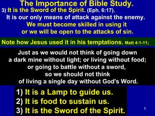 5
3) It is the Sword of the Spirit. (Eph. 6:17).
It is our only means of attack against the enemy.
We must become skilled in using it
or we will be open to the attacks of sin.
The Importance of Bible Study.
Note how Jesus used it in his temptations. Matt 4:1-11;
Just as we would not think of going down
a dark mine without light; or living without food;
or going to battle without a sword,
so we should not think
of living a single day without God's Word.
1) It is a Lamp to guide us.
2) It is food to sustain us.
3) It is the Sword of the Spirit.
 