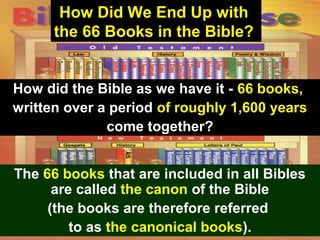 50
How Did We End Up with
the 66 Books in the Bible?
How did the Bible as we have it - 66 books,
written over a period of roughly 1,600 years
come together?
The 66 books that are included in all Bibles
are called the canon of the Bible
(the books are therefore referred
to as the canonical books).
 