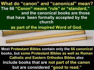 52
What do “canon” and “canonical” mean?
The 66 “Canon” means “rule” or “standard,”
and the canonical books are those
that have been formally accepted by the
church
as part of the inspired Word of God.
Most Protestant Bibles contain only the 66 canonical
books, but some Protestant Bibles as well as Roman
Catholic and Eastern Orthodox Bibles also
include books that are not part of the canon
but are considered “good to read.”
 