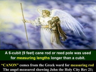 53
A 6-cubit (9 feet) cane rod or reed pole was used
for measuring lengths longer than a cubit.
“CANON” comes from the Greek word for measuring rod
The angel measured showing John the Holy City Rev 21;
 
