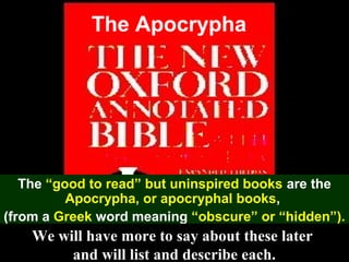 54
The Apocrypha
The “good to read” but uninspired books are the
Apocrypha, or apocryphal books,
(from a Greek word meaning “obscure” or “hidden”).
We will have more to say about these later
and will list and describe each.
 