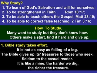 6
Why Study?
1. To learn of God's Salvation and will for ourselves.
2. To be strengthened in Faith. Rom 10:17;
3. To be able to teach others the Gospel. Matt 28:19;
4. To be able to correct false teaching. 2 Tim 3:16;
How To Study.
Many want to study but they don't know how.
Others make a start, find it hard and give up.
1. Bible study takes effort.
It is not as easy as falling of a log.
The Bible gives up its' treasures to those who seek.
Seldom to the casual reader.
It is like a mine, the harder we dig,
the richer the treasure.
 