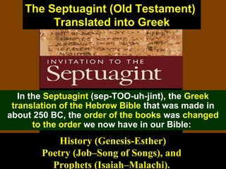 62
The Septuagint (Old Testament)
Translated into Greek
In the Septuagint (sep-TOO-uh-jint), the Greek
translation of the Hebrew Bible that was made in
about 250 BC, the order of the books was changed
to the order we now have in our Bible:
History (Genesis-Esther)
Poetry (Job–Song of Songs), and
Prophets (Isaiah–Malachi).
 