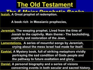 69
The Old Testament
The 5 Major Prophetic BooksIsaiah. A Great prophet of redemption.
A book rich in Messianic prophecies,
mingled with woes pronounced upon sinful nations.Jeremiah. The weeping prophet. Lived from the time of
Josiah to the captivity. Main theme:- The backsliding,
captivity and restoration of the Jews.
Lamentations. A series of mournful songs by Jeremiah,
crying about the mess Israel had made for itself.
Ezekiel. A Mystery book, full of striking metaphors vividly
portraying the sad condition of Gods people and
the pathway to future exaltation and glory.
Daniel. A personal biography and a series of visions
concerning events in both secular and sacred history.
 