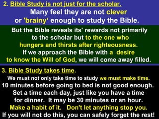 7
2. Bible Study is not just for the scholar.
Many feel they are not clever
or 'brainy‘ enough to study the Bible.
But the Bible reveals its' rewards not primarily
to the scholar but to the one who
hungers and thirsts after righteousness.
If we approach the Bible with a desire
to know the Will of God, we will come away filled.
3. Bible Study takes time.
We must not only take time to study we must make time.
10 minutes before going to bed is not good enough.
Set a time each day, just like you have a time
for dinner. It may be 30 minutes or an hour.
Make a habit of it. Don't let anything stop you.
If you will not do this, you can safely forget the rest!
 