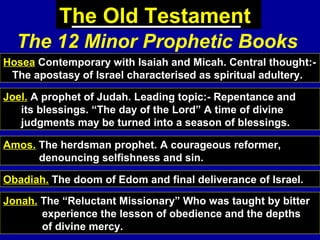 70
The Old Testament
The 12 Minor Prophetic Books
Hosea Contemporary with Isaiah and Micah. Central thought:-
The apostasy of Israel characterised as spiritual adultery.
Joel. A prophet of Judah. Leading topic:- Repentance and
its blessings. “The day of the Lord” A time of divine
judgments may be turned into a season of blessings.
Amos. The herdsman prophet. A courageous reformer,
denouncing selfishness and sin.
Obadiah. The doom of Edom and final deliverance of Israel.
Jonah. The “Reluctant Missionary” Who was taught by bitter
experience the lesson of obedience and the depths
of divine mercy.
 
