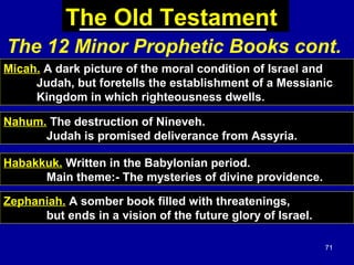 71
The Old Testament
Micah. A dark picture of the moral condition of Israel and
Judah, but foretells the establishment of a Messianic
Kingdom in which righteousness dwells.
Nahum. The destruction of Nineveh.
Judah is promised deliverance from Assyria.
Habakkuk. Written in the Babylonian period.
Main theme:- The mysteries of divine providence.
Zephaniah. A somber book filled with threatenings,
but ends in a vision of the future glory of Israel.
The 12 Minor Prophetic Books cont.
 