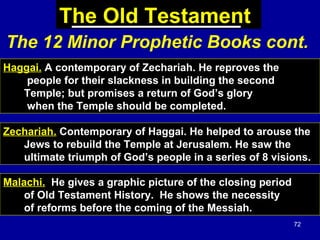 72
The Old Testament
Haggai. A contemporary of Zechariah. He reproves the
people for their slackness in building the second
Temple; but promises a return of God’s glory
when the Temple should be completed.
Zechariah. Contemporary of Haggai. He helped to arouse the
Jews to rebuild the Temple at Jerusalem. He saw the
ultimate triumph of God’s people in a series of 8 visions.
Malachi. He gives a graphic picture of the closing period
of Old Testament History. He shows the necessity
of reforms before the coming of the Messiah.
The 12 Minor Prophetic Books cont.
 