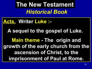 75
Historical Book
Acts. Writer Luke :-
A sequel to the gospel of Luke.
Main theme - The origin and
growth of the early church from the
ascension of Christ, to the
imprisonment of Paul at Rome.
The New Testament
 