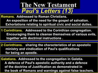 76
The New Testament
Paul's Letters (13)
Romans. Addressed to Roman Christians.
An exposition of the need for the gospel of salvation.
Exhortations relating to spiritual civic and social duties.
1 Corinthians. Addressed to the Corinthian congregation.
Encouraging them to cleanse themselves of various evils,
together with doctrinal instructions .
2 Corinthians. sharing the characteristics of an apostolic
ministry and vindication of Paul's qualifications
for being an apostle.
Galatians. Addressed to the congregation in Galatia.
A defence of Paul's apostolic authority and a defence
of the doctrine of Justification as demonstrated in
the book of Romans and warnings against false teachers.
 