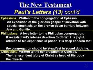 77
The New Testament
Paul's Letters (13) cont'd
Ephesians. Written to the congregation at Ephesus.
An exposition of the glorious gospel of salvation with
special emphasis on the broken down barriers between
Jew and Gentile.
Colossians. Written to the congregation at Colosse.
The transcendent glory of Christ as head of His body
the church.
Philippians. A love letter to the Philippian congregation.
It reveals Paul's intense devotion to Christ, His joyful
attitude to his experience in prison, His deep concern that
the congregation should be steadfast in sound doctrine.
 