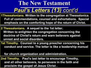 78
The New Testament
Paul's Letters (13) cont'd
1Thessalonians. Written to the congregation at Thessalonica.
Full of commendations, counsel and exhortations. Special
emphasis on the comforting hope of the return of Christ.
1st Timothy. Counsel to a young preacher concerning his
conduct and service. The letter is like a leadership manual
for church organization and administration.
2 Thessalonians. A sequel to the 1st letter.
Written to enlighten the congregation concerning the
doctrine of Christ's return and warn believers against
unrest and social disorders.
2nd Timothy. Paul's last letter to encourage Timothy,
and all other believers, to persevere in the faith and
proclaim the gospel of Jesus Christ .
 