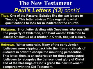 79
The New Testament
Paul's Letters (13) cont'd
Titus. One of the Pastoral Epistles like the two letters to
Timothy. This letter advises Titus regarding what
qualifications to look for in leaders for the church.
Hebrews. Writer uncertain. Many of the early Jewish
believers were slipping back into the rites and rituals of
Judaism in order to escape the mounting persecution.
This letter, then, is an exhortation for those persecuted
believers to recognise the transcendent glory of Christ
and of the blessings of God’s grace the new Covenant
compared with the Old Testament.
Philemon. Short letter dealing with Onesimus who was still
the property of Philemon, and Paul wanted Philemon to
accept Onesimus as a brother in Christ, not just a slave.
 