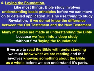 8
4. Laying the Foundation.
Like most things, Bible study involves
understanding basic principles before we can move
on to detailed application. It is no use trying to study
Revelation, if we do not know the difference
between the Old Testament and the New Testament.
Many mistakes are made in understanding the Bible
because we 'rush into a deep study
without first 'laying the foundation'.
If we are to read the Bible with understanding
we must know what we are reading and this
involves knowing something about the Bible
as a whole before we can understand it's parts.
 