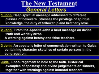 81
General Letters
The New Testament
1 John. Deep spiritual message addressed to different
classes of believers. Stresses the privilege of spiritual
knowledge, the duty of fellowship and brotherly love.
2 John. From the Apostle John a brief message on divine
truth and worldly error.
A warning against heresy and false teachers.
3 John. An apostolic letter of commendation written to Gaius
containing character sketches of certain persons in the
congregation.
Jude. Encouragement to hold to the faith. Historical
examples of apostasy and divine judgements on sinners,
together with warnings against immoral teachers.
 