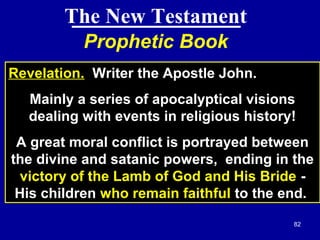 82
Prophetic Book
Revelation. Writer the Apostle John.
Mainly a series of apocalyptical visions
dealing with events in religious history!
A great moral conflict is portrayed between
the divine and satanic powers, ending in the
victory of the Lamb of God and His Bride -
His children who remain faithful to the end.
The New Testament
 
