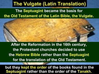85A 1491 Latin Vulgate
The Vulgate (Latin Translation)
The Septuagint became the basis for
the Old Testament of the Latin Bible, the Vulgate.
After the Reformation in the 16th century,
the Protestant churches decided to use
the Hebrew Bible rather than the Septuagint
for the translation of the Old Testament.
but they kept the order of the books found in the
Septuagint rather than the order of the Tanakh.
 