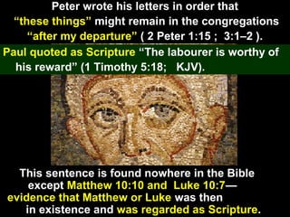 87
Peter wrote his letters in order that
“these things” might remain in the congregations
“after my departure” ( 2 Peter 1:15 ; 3:1–2 ).
Paul quoted as Scripture “The labourer is worthy of
his reward” (1 Timothy 5:18; KJV).
This sentence is found nowhere in the Bible
except Matthew 10:10 and Luke 10:7—
evidence that Matthew or Luke was then
in existence and was regarded as Scripture.
 