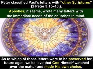 88
Peter classified Paul's letters with “other Scriptures”
(2 Peter 3:15–16;).
Apostles, it seems, wrote many letters with
the immediate needs of the churches in mind.
As to which of those letters were to be preserved for
future ages, we believe that God Himself watched
over the matter and made His own choice.
 