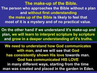 9
The make-up of the Bible.
The person who approaches the Bible without a plan
and without first understanding
the make up of the Bible is likely to feel that
most of it is a mystery and of no practical value.
On the other hand if we understand it's make-up and
plan, we will learn to interpret scripture by scripture
and grow in a deeper understanding of it's truths.
We need to understand how God communicates
with man, and we will see that God
has consistently shown His love towards man.
God has communicated HIS LOVE
in many different ways, starting from the time
man was created and placed in the garden in Eden.
 