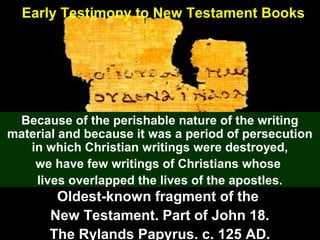 90
Early Testimony to New Testament Books
Because of the perishable nature of the writing
material and because it was a period of persecution
in which Christian writings were destroyed,
we have few writings of Christians whose
lives overlapped the lives of the apostles.
Oldest-known fragment of the
New Testament. Part of John 18.
The Rylands Papyrus. c. 125 AD.
 